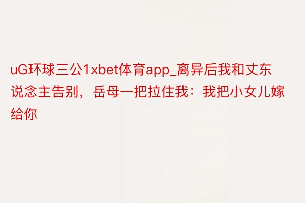 uG环球三公1xbet体育app_离异后我和丈东说念主告别，岳母一把拉住我：我把小女儿嫁给你