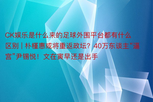CK娱乐是什么来的足球外围平台都有什么区别 | 朴槿惠或将重返政坛？40万东谈主“逼宫”尹锡悦！文在寅早还是出手