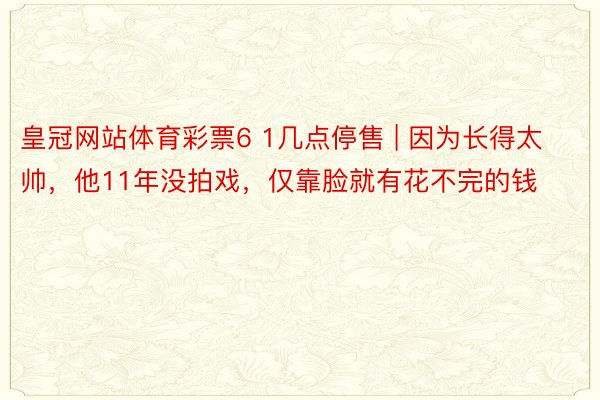 皇冠网站体育彩票6 1几点停售 | 因为长得太帅，他11年没拍戏，仅靠脸就有花不完的钱