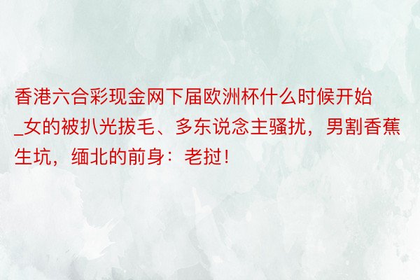 香港六合彩现金网下届欧洲杯什么时候开始_女的被扒光拔毛、多东说念主骚扰，男割香蕉生坑，缅北的前身：老挝！