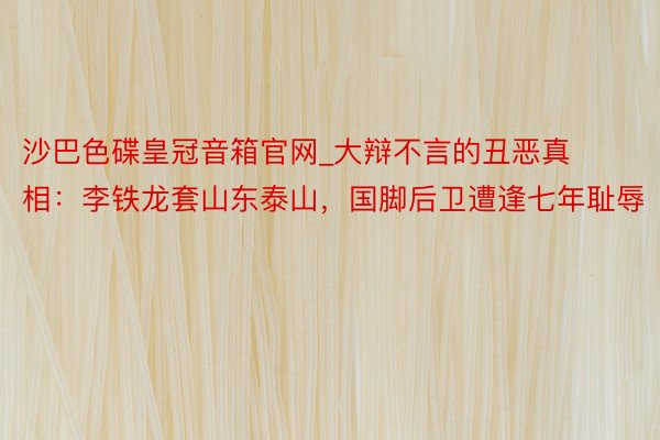 沙巴色碟皇冠音箱官网_大辩不言的丑恶真相：李铁龙套山东泰山，国脚后卫遭逢七年耻辱