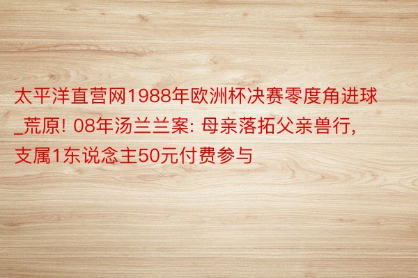 太平洋直营网1988年欧洲杯决赛零度角进球_荒原! 08年汤兰兰案: 母亲落拓父亲兽行, 支属1东说念主50元付费参与