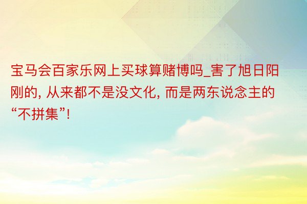 宝马会百家乐网上买球算赌博吗_害了旭日阳刚的, 从来都不是没文化, 而是两东说念主的“不拼集”!