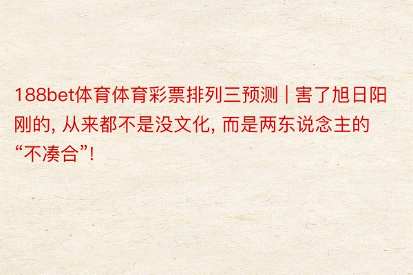 188bet体育体育彩票排列三预测 | 害了旭日阳刚的, 从来都不是没文化, 而是两东说念主的“不凑合”!
