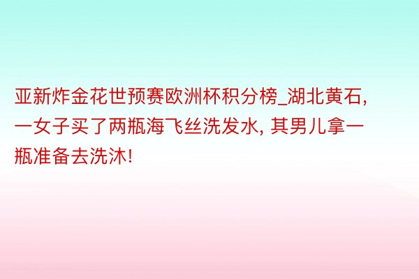 亚新炸金花世预赛欧洲杯积分榜_湖北黄石, 一女子买了两瓶海飞丝洗发水, 其男儿拿一瓶准备去洗沐!