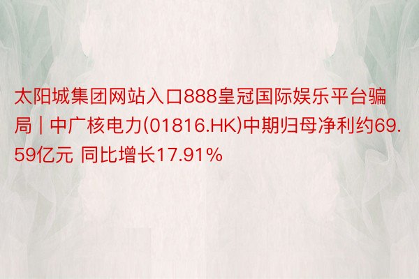 太阳城集团网站入口888皇冠国际娱乐平台骗局 | 中广核电力(01816.HK)中期归母净利约69.59亿元 同比增长17.91%