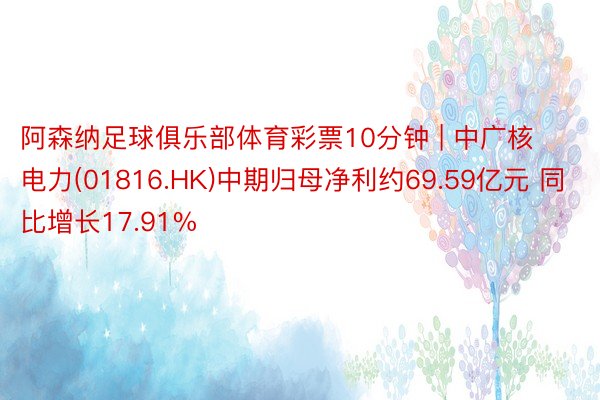 阿森纳足球俱乐部体育彩票10分钟 | 中广核电力(01816.HK)中期归母净利约69.59亿元 同比增长17.91%