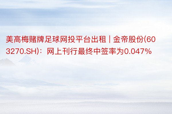 美高梅赌牌足球网投平台出租 | 金帝股份(603270.SH)：网上刊行最终中签率为0.047%