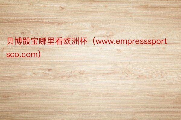 贝博骰宝哪里看欧洲杯（www.empresssportsco.com）