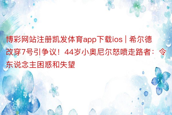 博彩网站注册凯发体育app下载ios | 希尔德改穿7号引争议！44岁小奥尼尔怒喷走路者：令东说念主困惑和失望