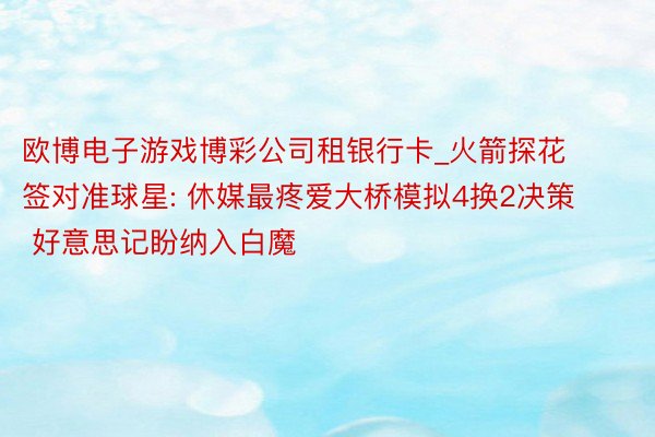 欧博电子游戏博彩公司租银行卡_火箭探花签对准球星: 休媒最疼爱大桥模拟4换2决策 好意思记盼纳入白魔