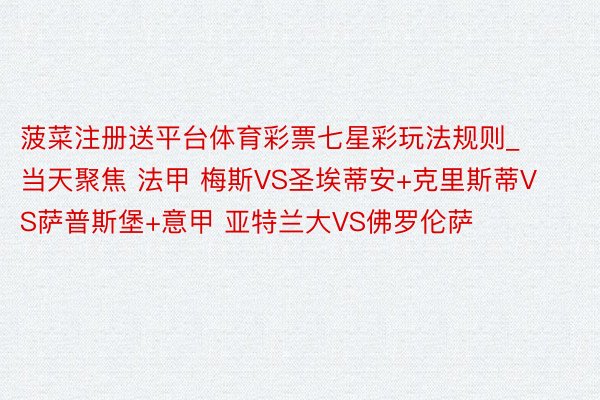 菠菜注册送平台体育彩票七星彩玩法规则_当天聚焦 法甲 梅斯VS圣埃蒂安+克里斯蒂VS萨普斯堡+意甲 亚特兰大VS佛罗伦萨