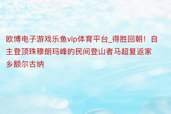 欧博电子游戏乐鱼vip体育平台_得胜回朝！自主登顶珠穆朗玛峰的民间登山者马超复返家乡额尔古纳