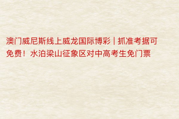 澳门威尼斯线上威龙国际博彩 | 抓准考据可免费！水泊梁山征象区对中高考生免门票