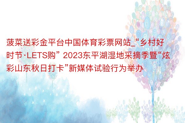 菠菜送彩金平台中国体育彩票网站_“乡村好时节·LETS购” 2023东平湖湿地采摘季暨“炫彩山东秋日打卡”新媒体试验行为举办