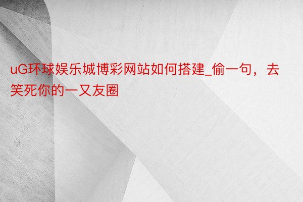 uG环球娱乐城博彩网站如何搭建_偷一句，去笑死你的一又友圈