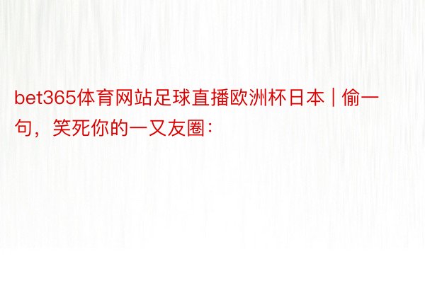 bet365体育网站足球直播欧洲杯日本 | 偷一句，笑死你的一又友圈：