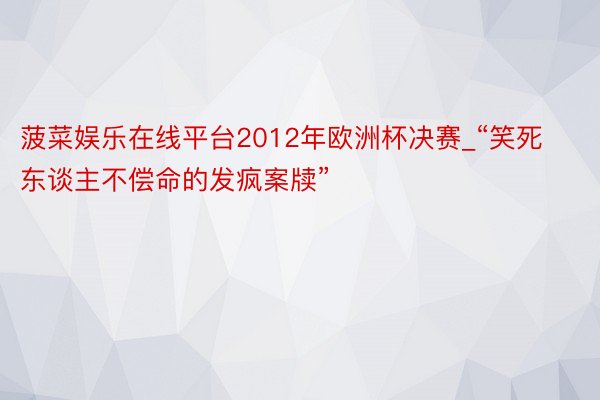 菠菜娱乐在线平台2012年欧洲杯决赛_“笑死东谈主不偿命的发疯案牍”
