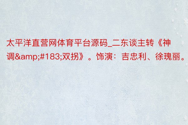太平洋直营网体育平台源码_二东谈主转《神调&#183;双拐》。饰演：吉忠利、徐瑰丽。