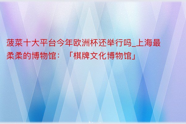菠菜十大平台今年欧洲杯还举行吗_上海最柔柔的博物馆：「棋牌文化博物馆」