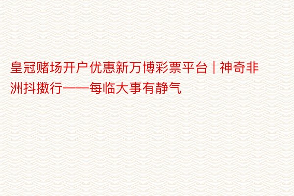 皇冠赌场开户优惠新万博彩票平台 | 神奇非洲抖擞行——每临大事有静气