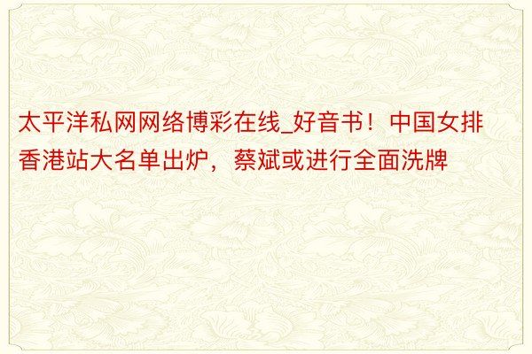 太平洋私网网络博彩在线_好音书！中国女排香港站大名单出炉，蔡斌或进行全面洗牌