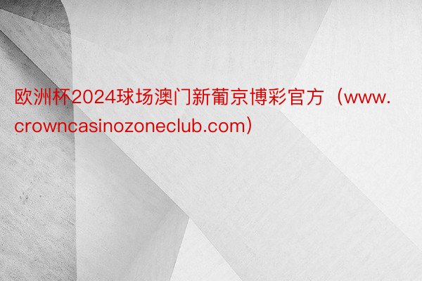 欧洲杯2024球场澳门新葡京博彩官方（www.crowncasinozoneclub.com）