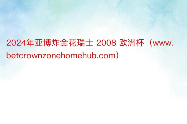 2024年亚博炸金花瑞士 2008 欧洲杯（www.betcrownzonehomehub.com）