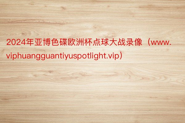 2024年亚博色碟欧洲杯点球大战录像（www.viphuangguantiyuspotlight.vip）