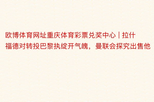 欧博体育网址重庆体育彩票兑奖中心 | 拉什福德对转投巴黎执绽开气魄，曼联会探究出售他