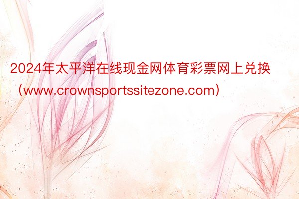 2024年太平洋在线现金网体育彩票网上兑换（www.crownsportssitezone.com）