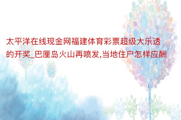 太平洋在线现金网福建体育彩票超级大乐透的开奖_巴厘岛火山再喷发,当地住户怎样应酬