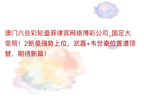 澳门六合彩轮盘菲律宾网络博彩公司_国足大变局！2新星强势上位，武磊+韦世豪位置遭顶替，期待新篇！