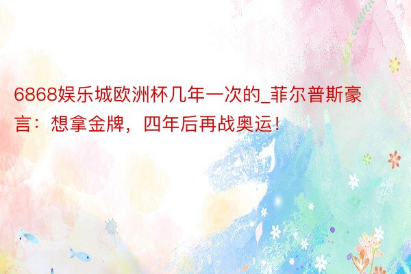 6868娱乐城欧洲杯几年一次的_菲尔普斯豪言：想拿金牌，四年后再战奥运！