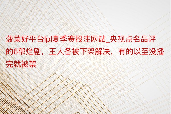 菠菜好平台lpl夏季赛投注网站_央视点名品评的6部烂剧，王人备被下架解决，有的以至没播完就被禁