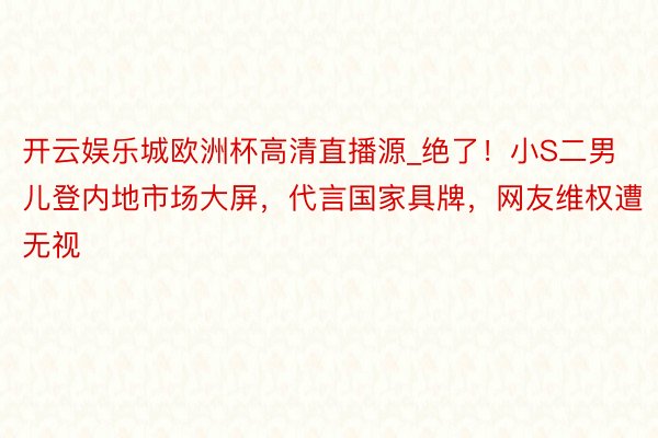 开云娱乐城欧洲杯高清直播源_绝了！小S二男儿登内地市场大屏，代言国家具牌，网友维权遭无视