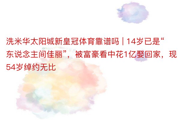 洗米华太阳城新皇冠体育靠谱吗 | 14岁已是“东说念主间佳丽”，被富豪看中花1亿娶回家，现54岁绰约无比