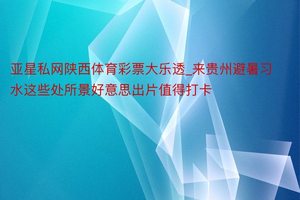 亚星私网陕西体育彩票大乐透_来贵州避暑习水这些处所景好意思出片值得打卡
