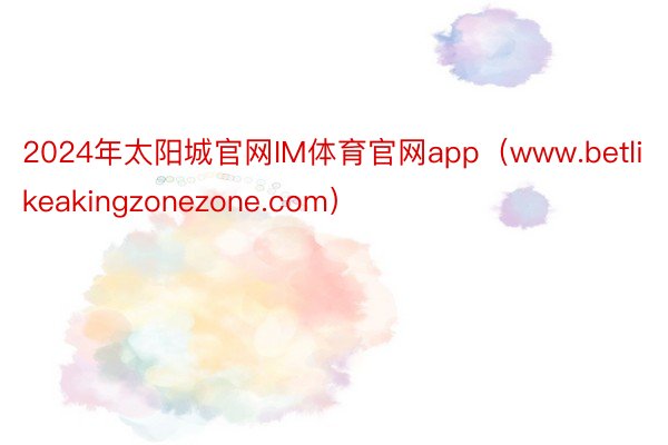 2024年太阳城官网IM体育官网app（www.betlikeakingzonezone.com）