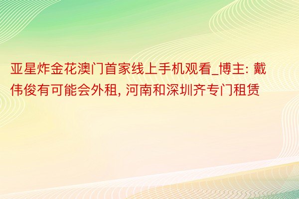 亚星炸金花澳门首家线上手机观看_博主: 戴伟俊有可能会外租, 河南和深圳齐专门租赁