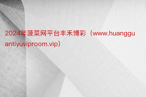 2024年菠菜网平台丰禾博彩（www.huangguantiyuviproom.vip）
