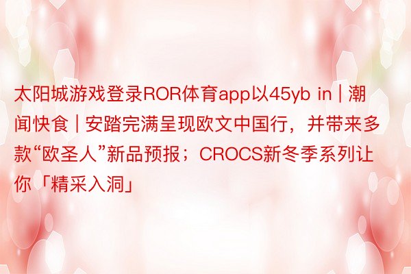 太阳城游戏登录ROR体育app以45yb in | 潮闻快食 | 安踏完满呈现欧文中国行,并带来多款“欧圣人”新品预报;CROCS新冬季系列让你「精采入洞」