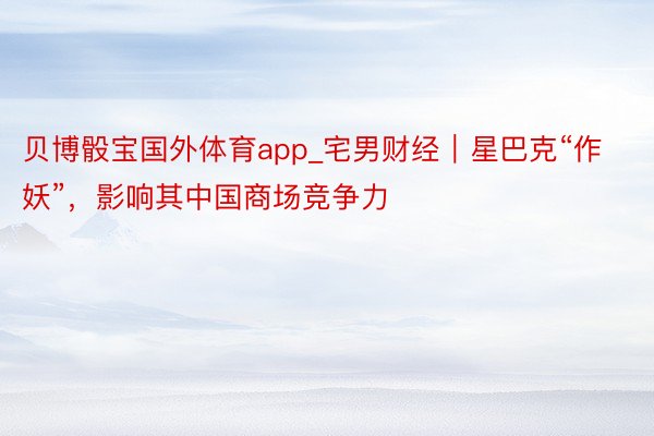 贝博骰宝国外体育app_宅男财经｜星巴克“作妖”，影响其中国商场竞争力