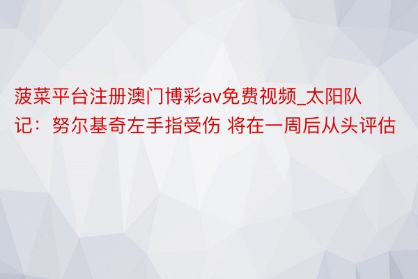 菠菜平台注册澳门博彩av免费视频_太阳队记：努尔基奇左手指受伤 将在一周后从头评估
