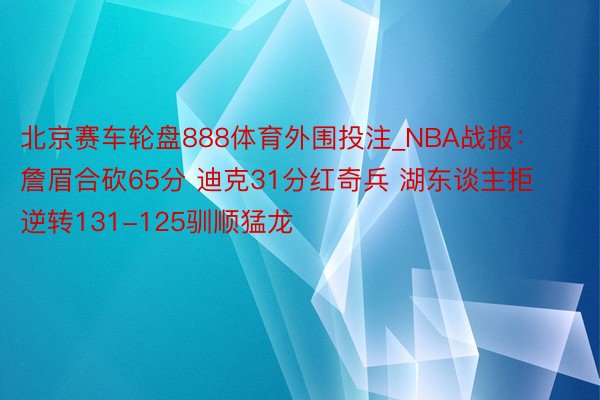 北京赛车轮盘888体育外围投注_NBA战报：詹眉合砍65分 迪克31分红奇兵 湖东谈主拒逆转131-125驯顺猛龙