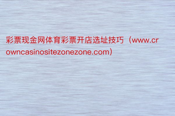 彩票现金网体育彩票开店选址技巧（www.crowncasinositezonezone.com）