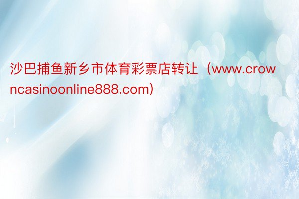 沙巴捕鱼新乡市体育彩票店转让（www.crowncasinoonline888.com）