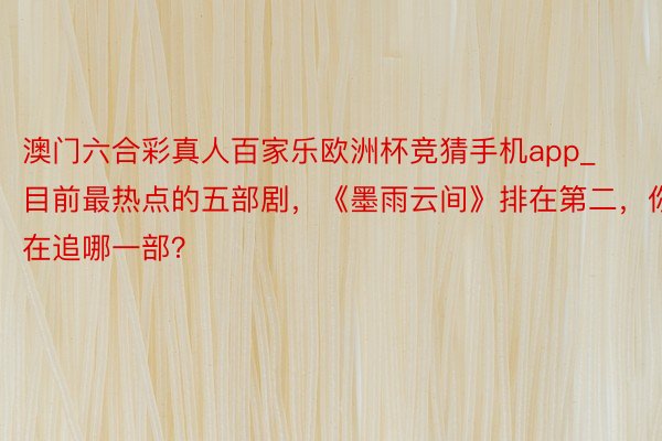 澳门六合彩真人百家乐欧洲杯竞猜手机app_目前最热点的五部剧，《墨雨云间》排在第二，你在追哪一部？