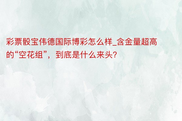 彩票骰宝伟德国际博彩怎么样_含金量超高的“空花组”，到底是什么来头？