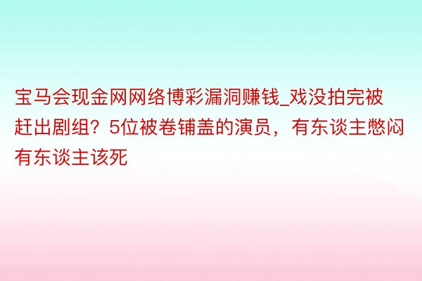 宝马会现金网网络博彩漏洞赚钱_戏没拍完被赶出剧组？5位被卷铺盖的演员，有东谈主憋闷有东谈主该死